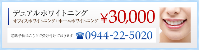 デュアルホワイトニング（オフィスホワイトニング＋ホームホワイトニング） ￥25,000 電話予約：0944-22-5020